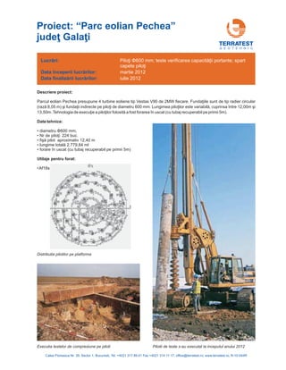 G E O T E H N I C
Descriere proiect:
Parcul eolian Pechea presupune 4 turbine eoliene tip Vestas V90 de 2MW fiecare. Fundaţiile sunt de tip radier circular
(rază 8,05 m) şi fundaţii indirecte pe piloţi de diametru 600 mm. Lungimea piloţilor este variabilă, între 12,00m şi
13,50m.Tehnologia de execuţie a piloţilor folosită a fost forarea în uscat (cu tubaj recuperabil pe primii 5m).
Nr de piloţi: 224 buc.
fişă pilot apro
lungime totală 2.779,84 ml
cuprinsa
diametru 600 mm;
•
• ximativ 12,40 m
•
• forare în uscat (cu tubaj recuperabil pe primii 5m)
Φ
Date tehnice:
•
•Af18s
Utilaje pentru forat:
Lucrări:
nceperii lucrărilor
finalizării lucrărilor
Data î :
Data :
Piloţi 00 mm; teste verificarea capacităţii portante; spart
capete piloţi
Φ6
martie 2012
iulie 2012
Calea Floreasca Nr. 39, Sector 1, Bucuresti, Tel: +4021 317 89 41 Fax +4021 314 11 17; office@terratest.ro; www.terratest.ro; R-10-044R
Proiect: “Parc eolian Pechea”
judeţ Galaţi
Executia testelor de compresiune pe piloti
Distributia pilotilor pe platforma
Pilotii de teste s-au executat la inceputul anului 2012
 