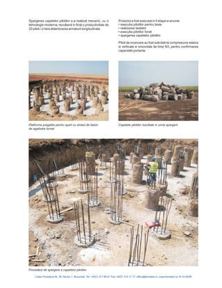 Spargerea capetelor pilotilor s-a realizat mecanic, cu o
tehnologie moderna, rezultand in final o productivitate de
20 piloti / zi fara deteriorarea armaturii longitudinale.
Proiectul a fost executat in 4 etape si anume:
executia pilotilor pentru teste
realizarea testelor
executia pilotilor forati
spargerea capetelor pilotilor.
Piloti de incercare au fost solicitati la compresiune statica
si verticala si orizontala de timp N3, pentru confirmarea
capacitatii portante.
•
•
•
•
Calea Floreasca Nr. 39, Sector 1, Bucuresti, Tel: +4021 317 89 41 Fax +4021 314 11 17; office@terratest.ro; www.terratest.ro; R-10-044R
Platforma pregatita pentru spart cu stratul de beton
de egalizare turnat
Procedeul de spargere a capetelor pilotilor
Capetele pilotilor rezultate in urma spargerii
 