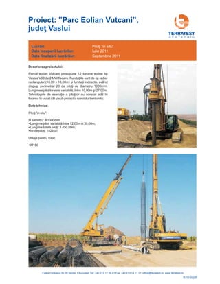 G E O T E H N I C
Descrierea proiectului:
Parcul eolian Vutcani presupune 12 turbine eoline tip
Vestas V90 de 2 MW fiecare
rectangular (18,00 x 18,00m)
20 de diametru 1000mm.
Lungimea pi ntre 10 i
atât în
forarea în uscat cât i sub protectia noroiului bentonitic.
. Fundaţiile sunt de tip radier
şi fundaţii indirecte, având
dispuşi perimetral de piloţi
loţilor este variabilă, î ,00m ş 27,00m.
Tehnologiile de execuţie a piloţilor au constat
ş
Date tehnice:
•
•
•
•
•Af180
Piloţi ”in situ”:
ariabilă între 1 ,0
Lungime totală piloţi:
Nr.de piloţi:
Diametru: ;
Lungime pilot: v 2 0m si 30,00m;
3.450,00m;
192 buc;
Utilaje pentru forat:
Φ1000mm
R-10-042-R
Proiect: ”Parc Eolian Vutcani”
Vaslui
,
judeţ
Lucrări:
Data
Data
începerii lucr rilor:
finaliz rii lucr rilor:
ă
ă ă
Piloţi “in situ”
Iulie 2011
Septembrie 2011
 