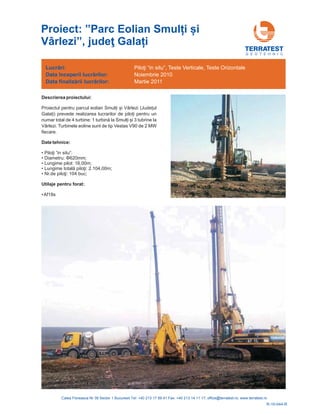 G E O T E H N I C
Descrierea proiectului:
Proiectul pentru parcul eolian Smul i și Vârlezi (Jude ul
Gala i) prevede realizarea lucrarilor de pilo i pentru un
numar total de 4 turbine: 1 turbin i și 3 tubrine la
Vârlezi. Turbinele eoline sunt de tip Vestas V90 de 2 MW
fiecare.
ă la Smul
•
•
•
•
•
Date tehnice:
•
Af18s
Piloţi ”in situ”:
Diametru: 620 ;
Lungime pilot: 16,00m;
2.104,00m;
104 buc;
Φ mm
Lungime totală piloţi:
Nr.de piloţi:
Utilaje pentru forat:
Lucrări:
nceperii lucrărilor
finalizării lucrărilor
Data î :
Data :
P , Teste Verticale, Teste Orizontale
Noiembrie 2010
Martie 2011
iloţi “in situ”
R-10-044-R
Proiect: ”Parc Eolian Smul i și
Vârlezi” Gala i, judeţ
 