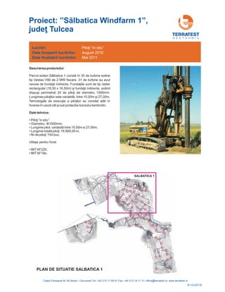 G E O T E H N I C
Descrierea proiectului:
Parcul eolian lbatica 1 în 35 de turbine eoline
tip Vestas V90 de 2 MW fiecare. 31 de
ii indirecte.
rectangular (16,50 x 16,50m) având
de diametru 1000mm.
Lungimea pi ntre 10 i
atât în
forarea în uscat cât i sub protectia noroiului bentonitic.
Să constă
turbine au avut
nevoie de fundaţ Fundaţiile sunt de tip radier
şi fundaţii indirecte,
dispuşi perimetral 24 de piloţi
loţilor este variabilă, î ,00m ş 27,00m.
Tehnologiile de execuţie a piloţilor au constat
ş
Date tehnice:
•
•
•
•
•
•
• Piloţi ”in situ”:
Diametru: ;
Lungime pilot: v 0m si 27,00m;
,00 m;
buc;
Utilaje pentru forat:
IMTAF220;
IMTAF18s;
Φ1000mm
ariabilă între 10,0
Lungime totală piloţi: 16.800
Nr.de piloţi: 744
Lucrări:
Data
Data
începerii lucr rilor:
finaliz rii lucr rilor:
ă
ă ă
Piloţi “in situ”
August 2010
Mai 2011
R-10-057-R
PLAN DE SITUATIE SALBATICA 1
SALBATICA 1
Proiect: ”
Tulcea
Sălbatica Windfarm 1”,
judeţ
 