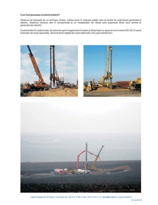 R-10-057-R
Cum funcţioneaza o turbină eoliană?
Sistemul se bazează pe un principiu simplu. Vâ în miş re palele care la randul lor acţ
electric. Sistemul mecanic are în componenţa şi un multiplicator de viteză care acţioneză
Curentul electric obţinut este, fie transmis spre î nare în baterii ş în cazul
turbinelor de mică reţ
ntul pune ca ioneaza generatorul
direct axul central al
generatorului electric.
magazi i folosit apoi cu ajutorul unui invertor DC-AC
capacitate , fie livrat direct elei de curent alternativ (AC) spre distribuitori.
 