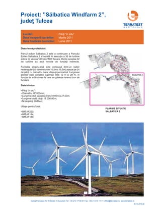 G E O T E H N I C
Descrierea proiectului:
Date tehnice:
•
•
•
•
•
•
•
Parcul eolian lbatica 2 este o continuare a Parcului
Eolian Salbatica 1 si în execu ia a 36 de turbine
eoline tip Vestas V90 de 2 MW fiecare. Dintre acestea 32
de ii indirecte.
dintr-un radier
rectangular (cu dimensiunile 16,5m x 16,5m) așe
te terenul bun de
fundare.
•
Să
constă
turbine au avut nevoie de fundaţ
Funda ia propriu-zisă este compusă
zat pe 24
de pilo i cu diametru mare, dispuși perimetral. Lungimea
pilo ilor este variabilă cuprinsă între 12 m și 28 m, în
func ie de adâncimea la care se găseș
Piloţi ”in situ”:
Diametru: ;
Lungime pilot: v 0m si 27,00m;
8 0 ,00 m;
68 buc;
Utilaje pentru forat:
IMTAF220;
IMTAF18s;
IMTAF180
Φ1000mm
ariabilă între 10,0
Lungime totală piloţi: 1 . 00
Nr.de piloţi: 7
;
Lucrări: Piloţi “in situ”
Data începerii lucr rilor:
Data
ă
finaliz rii lucr rilor:ă ă
Martie 2011
Lunie 2011
R-10-115-R
PLAN DE SITUATIE
SALBATICA 2
SALBATICA 2
Proiect: ” 2”
Tulcea
Sălbatica Windfarm ,
judeţ
 
