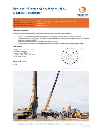 G E O T E H N I C
Descrierea proiectului:
Proiectul de la de funda ii speciale în mai multe faze:
1. Execu ia a 5 pilo i de teste pe fiecare funda ie (un pilot central și 4 pilo i de reac iune, dispuși în cruce).
2. Dupa împlinirea a 28 de zile de la turnare s-a trecut efectuare
3. În urma rezultatelor testelor s-a dispus execu ia restului de pilo i.
4.
Mahmudia a presupus execuţia lucrărilor
a testelor de compresiune pentru un nivel de
încărcare maximă de 2800 kN.
După excavarea funda iei s-a dispus spargerea păr ii superioare a pilo ilor utilizând dispozitive hidraulice.
Date tehnice:
• u” .
• 600mm;
• Lungime pilot: 15,20m;
• 1.246,40m;
• 82 buc;
Piloţi ”in sit realizaţi în uscat
Lungime totală piloţi:
Nr.de piloţi:
Diametru: Φ
AF180
Utilaje pentru forat:
Lucrări:
Data
Data
începerii lucr rilor:
finaliz rii lucr rilor:
ă
ă ă
Piloţi “in situ” și spargere parte superioară pilo i, teste
Septembrie 2011
Decembrie 2011
R-10-118-R
Proiect :”Parc eolian Mahmudia-
2 turbine eoliene”
 