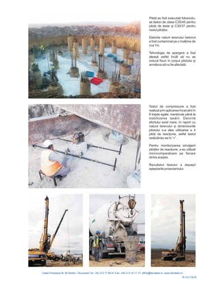R-10-118-R
Pilo ii au fost executa i folosindu-
se beton de clasa C35/45 pentru
pilo ii de teste și C30/37 pentru
restul pilo ilor.
Datorita naturii terenului betonul
a fost contaminat pe o înal ime de
cca 1m.
Tehnologia de spargere a fost
aleasă astfel încât să nu se
inducă fisuri în corpul pilotului și
armătura să nu fie afectată.
Testul de compresiune a fost
realizat prin aplicarea încarcării în
8 trepte egale, men inute până la
stabilizarea . Datorită
efortului axial mare, în raport cu
natura teren
tas rii
ului i dimensiunile
pilotului s-a ales utilizarea a 4
pilo i de reac iune, astfel testul
realizându-se în “+”.
Pentru monitorizarea smulgerii
pilo ilor de reac iune, s-au utilizat
microcomparatoare pe fiecare
dintre aceștia.
Rezultatul testului a depașit
așteptarile proiectantului.
ă
ș
 
