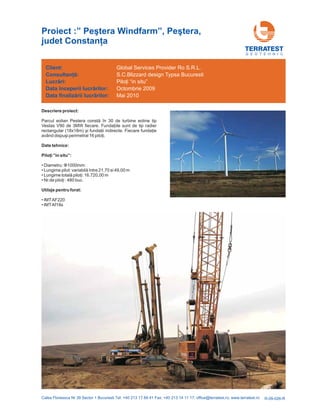 R-09-026-R
Descriere proiect:
Parcul eolian Pestera în 30 de turbine eoline tip
Vestas V90 de 3MW
(18x18m)
constă
fiecare. Fundaţiile sunt de tip radier
rectangular şi fundaţii indirecte. Fiecare fundaţie
având dispuşi perimetral 16 piloţi.
Date tehnice:
”in situ”:
Utilaje pentru forat:
Piloţi
• Diametru: :
•
• ,00 m
•
• IMTAF220
• IMTAf18s
Φ1000mm
Lungime pilot: variabilă între 21,70 si 49,00 m
Lungime totală piloţi: 16.720
Nr.de piloţi : 480 buc.
G E O T E H N I C
Client:
Lucr ri:
finaliz rii lucr rilor:
Consultanţă:
ă
ă ă
Data începerii lucr rilor:
Data
ă
Global Services Provider Ro S.R.L.
S.C.Blizzard design Typsa Bucuresti
Mai 2010
Piloţi “in situ”
Octombrie 2009
Proiect :” Pe tera Windfarm”, Pe tera,
judet Constan a
ş ş
ţ
 