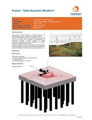 Descriere proiect:
Parcul eolian “Valea Nucarilor” a necesitat executia de
fundatii speciale pentru amplasarea a 4 turbine eoline.
Parcul eolian “Valea Nucarilor”- com Aghichiol este situat la
15 km de
iilor
rii fund
l
Tulcea. Din condiţiile de amplasament şi
încărcările calculate la nivelul fundaţ au rezultat
necesitatea execută aţiilor indirecte la 4 radiere,
respectiv executarea piloţilor „in situ”.
Piloţii s-au realizat în uscat, nefiind întâlnit nivelul hidrostatic.
Lungimea acestora a variat datorită diferitelor stratificaţii ale
terenu ui întâlnite pe amplasament, de la o fundaţie la alta.
Date tehnice:
”in situ”:
Utilaje pentru forat:
Piloţi
• Diametru: :
•
• Nr.
•
• Casagrande B170
Φ1000mm
Lungime piloţi variabilă: între 7,00 şi 24,00m;
de piloţi: 96 buc;
Cantitate totală piloţi: 1.331,70ml ;
G E O T E H N I C
Client:
Lucr ri:
finaliz rii lucr rilor:
Consultanţă:
ă
ă ă
Data începerii lucr rilor:
Data
ă
Global Services Provider Ro
S.C.Blizzard design Typsa Bucuresti, S.A.
Martie 2010
Piloţi “in situ”
Decembrie 2009
Proiect: “Valea Nucarilor Windfarm”
R-09-063-R
 