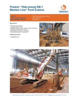 G E O T E H N I C
Date tehnice:
•
•
Grosime panou 60,0cm;
• Lungime perete 137,5m;
• Cantitate totala de pereti mulati executata 1.260,0mp;
• Adancime maxima panou 13,0m;
• Tehnologia de executie: cu bentonita;
• Perioada de executie: 2 saptamani
LLAMADACK-60
Utilaje pentru forat:
Lucrări:
nceperii lucrărilorData î :
Data :finalizării lucrărilor
Pereti mulati de grosime 60cm
Februarie 2012
Martie 2012
Calea Floreasca Nr. 39, Sector 1, Bucuresti, Tel: +4021 317 89 41 Fax +4021 314 11 17; office@terratest.ro; www.terratest.ro; R-12-012L
Proiect: “Hala presaj OB.1
Blanker Line” Ford Craiova
 