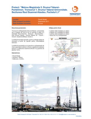 Proiect: ”Metrou Magistrala 5. Drumul Taberei-
Pantelimon. Tronsonul 1. Drumul Taberei-Universitate.
Sectiunea Raul Doamnei-Hasdeu. Pachetul L1”
G E O T E H N I C
Descrierea proiectului:
Tronsonul 1 al Magistralei 5 Drumul Taberei - Universitate
are o lungime de circa 6 km
Raul Doamnei - Brancusi - Romancierilor -
Parc Drumul Taberei - Drumul Taberei 34 - Favorit -
Orizont -Academia Militara - Eroilor 2.
nului.
şi cuprinde 9 staţii şi 9
interstaţii:
Lucrările de funda ii speciale cuprind, pe lângă partea de
excava ii și lucrări de injectări pentru îmbunătă irea
tere
Lucrările de excava ii se vor executa cu echipamente de
mare capacitate (Liebherr și Terex), capabile să realizeze
panouri cu adâncime maximă de 80,00 m și grosime de
până la 1,20 m.
Date tehnice:
• i
• Grosime: 100cm;
• Adâncime: 32,00m;
• Liebherr 845 Instala ie pe cabluri
• Liebherr 873 Instala ie pe cabluri
• Liebherr 853 Instala ie pe cabluri
• Terex HC110 2 echipamente
Pereti Mulaţ
Utilaje pentru forat:
Lucrări:
Data
Data
începerii lucr rilor:
finaliz rii lucr rilor:
ă
ă ă
Pereti Mulati
Noiembrie 2011
In curs
R-09-096-L
 