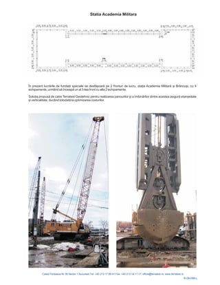 R-09-096-L
În prezent lucrările de funda ii speciale se desfășoară pe 2 fronturi de lucru, sta ia Academia Militară și Brâncuși, cu 4
echipamente, urmând să înceapă un al 3-lea front cu alte 2 echipamente.
Solu ia propusă de catre Terratest Geotehnic pentru realizarea panourilor și a îmbinărilor dintre acestea asigură etanșeitate
și verticalitate, ducând totodată la optimizarea costurilor.
Statia Academia Militara
 