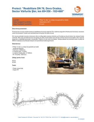 Proiect: ”Reabilitare DN 76, Deva Oradea,
Sector Vârfurile Ștei, km 69+350 - 102+660”
G E O T E H N I C
Descrierea proiectului:
Proi ional 76 in vederea , necesare
cererii de transport. Unele zone
Din cauza iei acestuia zidurile sunt fundate pe nduri de coloane forate
verticale. Alte zone tructuri de sprijin din Acest sistem are rolul de a limita volumul excava iilor cât și rolul de
asigurare a stabilit ilor. au rol de ziduri de debleu. cu
lungimea lor.
ectul are ca scop modernizarea şi reabilitarea drumului naţ asigurării infrastructurii de bază
necesită ziduri de sprijin din beton armat.
portanţei scazute a terenului cât şi configuraţ două râ
necesită s piloţi.
ă ii generale a versan Piloţii Soluţia aleasă de proiectant este piloţi de
880mm realizaţi sub protecţia tubajului recuperabil pe toată
Date tehnice:
Teste:
• u” cu tubaj re
lungimea pilotului.
• 880mm;
• Lungime pilot: 14,00m;
• 27.000ml;
• 2250 buc;
AF18
Af180
•
• Teste PIT
Piloţi ”in sit cuperabil pe toată
Lungime totală piloţi:
Nr. de piloţi:
Diametru: Φ
Utilaje pentru forat:
Teste cross-hole
Lucrări:
Data
Data
începerii lucr rilor:
finaliz rii lucr rilor:
ă
ă ă
Piloţi “in situ” cu tubaj recuperabil și teste
Octombrie 2011
In curs
R-10-002-R
 