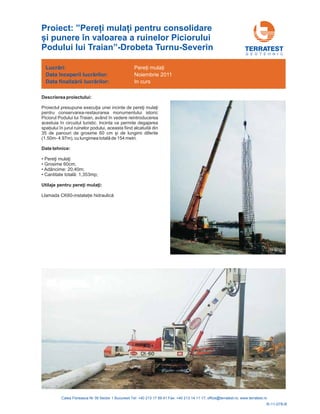 G E O T E H N I C
Descrierea proiectului:
Proiectul presupune ia i
pentru conservarea-restaurarea monumentului istoric
Piciorul Podului lui Traian, având în vedere reintroducerea
acestuia în circuitul turistic. Incinta va permite degajarea
spa iului î din
35 de panouri de grosime 60 cm și de lungimi diferite
(1.50m- 4.97m), de 154 metri.
execuţ unei incinte de pereţi mulaţ
n jurul ruinelor podului, aceasta fiind alcatuită
cu lungimea totală
Date tehnice:
•
• Grosime 60cm;
• Adâncime: 20,40m;
• Cantitate total : 1,353mp;
Llamada CK60-
Pereţi mulaţi
ă
instala ie hidraulică
Utilaje :pentru pereţi mulaţi
Lucrări:
Data
Data
începerii lucr rilor:
finaliz rii lucr rilor:
ă
ă ă
Pere i mula i
Noiembrie 2011
In curs
R-11-078-R
Proiect: ”Pere i mula i pentru consolidare
și punere în valoarea a ruinelor Piciorului
Podului lui Traian”-Drobeta Turnu-Severin
 