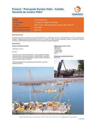Client:
Data incepere lucrare:
Data finalizare lucrare:
Consultanţă:
Lucrări:
FCC Construccion
Iunie 2008
Iulie 2010
JV Ingerop & Heigh Point Rendel
;Piloţi “in situ”, piloţi prefabricaţi, injectare piloţi, teste PIT
Descriere proiect:
Proiectul presupune construcţia unui pod rutier şi feroviar, cu patru benzi auto şi o cale ferată pentru un fir şi o pista pentru
biciclişti. Lungimea podului principal este de 1971m cu 2 culei i 12 pile, la care se adaugă o culee şi 10 pile de la accesul
principal. Lucrările adiacente presupun 6 noduri de acces pentru partea bulgărescă.
ş
Date tehnice:
G E O T E H N I C
Proiect: “Pod peste Dunăre Vidin - Calafat,
Varianta de ocolire Vidin”
R-08-006R
Numărul de piloţi executaţi:
- 254 ;
din care:
• diametru piloti cu diametru
• diametru piloti cu diametru 1500mm, lungime total ,00ml ;
• diametru piloti cu diametru 2000mm, lungime total ,00ml ;
s-au executat din barja 5.276,00ml
- 963 440x 440mm, lungimea
piloţi « in situ »
1200mm, lungime totală 2.718,00ml ;
ă 1.400
ă 11.066
piloţi prefabricaţi cu secţiunea de
totală 5.276,00ml;
Φ
Φ
Φ
Utilaje pentru forat “in situ”:
Utilaj
• IMTAF18s;
• IMTAf220;
• Liebherr 883;
• Liebherr 885;
• RT3;
Banut 700;
e pentru piloţi prefabricaţi:
 