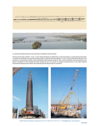 R-08-006R
Lucrările de fundaţii speciale au fost executate î
xecuţie a pilotilor a fost variată tfel piloţi cu tubaj recuperabil cu tubaj pierdut şi bentonită
Lucrările mai complexe s-au executat la podul pricipal. Lungimea maximă a piloţilor
j pierdut 24,00m, restul perforaţ vând susţinuţi pereţii de către Execuţia piloţilor de pe
barjă
de finalizare ale lucrărilor, fiind implicaţi peste 40 de persoane în mod direct.
n totalitate de catreTerratest.
Tehnica de e « in situ » realizându-se as , .
« in situ » a fost de aproximativ 80,00m, fiind
prevazuti cu tuba iei a noroiul bentonitic.
a necesitat un efort deosebit din parte echipei de lucru. S-a lucrat cu program prelungit pentru a se putea respecta
termenele
 