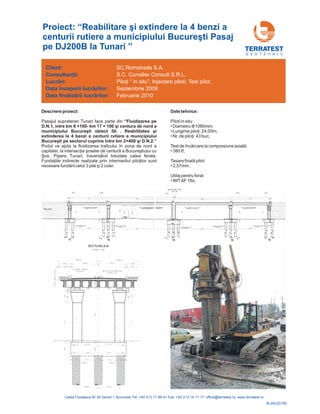 G E O T E H N I C
Descriere proiect:
i D.N.2.”
Pasajul suprateran Tunari face parte din
Podul va ajuta la fluidizarea traficului în zona de
oselei de
unari, traversând totodata calea ferata.
“Fluidizarea pe
D.N.1, intre km 8 +100- km 17 + 100 şi centura de nord a
municipiului Bucureşti obiect 5b . Reabilitatea şi
extinderea la 4 benzi a centurii rutiere a municipiului
Bucureşti pe sectorul cuprins între km 2+400 ş
nord a
capitalei, la intersecţia ş centură a Bucureştiului cu
Şos. Pipera T
Fundaţiile indirecte realizate prin intermediul piloţilor sunt
necesare fundării celor 3 pile şi 2 culei.
Date tehnice:
Piloti in situ:
Test de
Tasare pilot:
Utilaj pentru forat:
•Diametru 1080mm;
• : 24,00m;
•Nr. buc;
• 380 tf;
• 2,57mm ;
• IMTAF 18s;
Φ
Lungime piloţi
de piloţi: 43
încărcare la compresiune axială:
finală
Client:
începerii lucr rilor:
finaliz rii lucr rilor:
Consultanţă:
Lucrări:
Data
Data
ă
ă ă
SC.Romstrade S.A.
S.C. Consilier Consult S.R.L.
P Injectare piloti; Test pilot;
Septembrie 2009
Februarie 2010
iloţi “ in situ”;
Proiect: “ i extindere la 4 benzi a
centurii rutiere a mun ti Pasaj
pe DJ200B la Tunari ”
Reabilitare ş
icipiului Bucureş
R-09-031RI
 