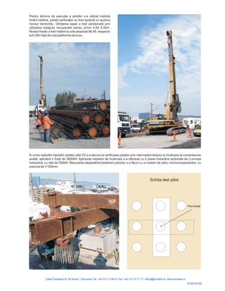 Pentru tehnica de execuţie a piloţilor s-a utilizat metoda
forării rotative, pereţii perforaţiei au fost sprijiniţi cu ajutorul
noroiul bentonitic. Ghidarea sapei a fost soluţ onată prin
freatic a fost întâlnit la cota absolută 88,49, respectiv
la 6,59m faţă de cota platformei de lucru
i
utilizarea tubajului recuperabil pentru primii 4,00..6,00m.
Nivelul
În urma realizării injectă ţ iloţ la încărcare la compresiune
axială, a ând o forţ treptelor de încă acţ mpa
hidraulică asurarea deplasărilor(tasă pilotului s-a fă
rii pilo ilor pilei P2 s-a decurs la verificarea p ilor prin intermediul testului
plic a de 3800kN. Aplicarea rcare s-a efectuat cu 2 prese hidraulice ionate de o po
, cu rata de 500kN. M rilor) cut cu un sistem de patru microcomparatoare, cu
precizia de 1/100mm.
Schita test pilot:
Pilot testat
R-09-031RI
 