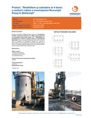 Descriere proiect:
Pasajul suprateran face parte din
Podul va ajuta la fluidizarea traficului în zona de
, traversând totodata calea
ferata.
Ştefaneşti
”
nord a capitalei, la intersecţia şoselei de centură a
Bucureştiului cu Şos.Ştefaneşti
Fundaţiile indirecte realizate prin intermediul piloţilor
sunt necesare fundării celor 3 pile şi 2 culei.
“Fluidizarea
pe D.N.1, intre km 8 +100- km 17 + 100 şi centura de nord
a municipiului Bucureşti obiect 5b . Reabilitatea şi
extinderea la 4 benzi a centurii rutiere a municipiului
Bucureşti.
Date tehnice:
”in situ”:
Utilaje pentru forat:
Piloţi
Test de încărcare la compresiune axială:
Tasare finală pilot:
• Diametru 1080mm;
• : 24,00m;
• Nr. buc;
• 440 tf;
• 4,18mm;
• IMTAF 18s
Φ
Lungime piloţi
de piloţi: 43
G E O T E H N I C
Client:
Lucr ri:
finaliz rii lucr rilor:
Consultanţă:
ă
ă ă
Data începerii lucr rilor:
Data
ă
SC. Romstrade S.A.
S.C. Consilier Consult S.R.L.
“ in situ”; Injectare piloti; Test pilot
Februarie 2010
Piloţi
Noiembrie 2009
R-09-031RI
Proiect: “ i extindere la 4 benzi
a centurii rutiere a mun ti
Pasaj ”
Reabilitare ş
icipiului Bucureş
la Ştefaneşti
DETALII TRASARE COLOANE
 