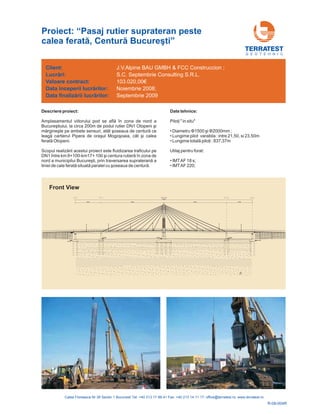 Descriere proiect:
Amplasamentul viitorului pod se află în zona de nord a
Bucureştiului, la circa 200m de podul rutier DN1 Otopeni şi
mărgineşte pe ambele sensuri, atât şoseaua de centură ce
leagă cartierul Pipera de oraşul Mogoşoaia, cât şi calea
ferat Otopeni.
Scopul realizării acestui proiect este fluidizarea traficului pe
DN1 între km 8+100-km17+ 100 şi centura rutieră în zona de
nord a municipilui Bucureşti, prin traversarea supraterană a
liniei de cale ferată situată paralel cu şoseaua de centură.
ă
Date tehnice:
Piloţi
1500 şi
Lungime totală piloţi : 837,37m
" in situ"
• Diametru 2000mm ;
• Lungime pilot varabila : intre 21,50, si 23,50m
•
Utilaj pentru forat:
• IMTAF 18 s;
• IMTAF 220;
Φ Φ
G E O T E H N I C
Client:
Lucr ri:
contract:
începerii lucr rilor:
finaliz rii lucr rilor:
ă
ă
ă ă
Valoare
Data
Data
J.V.Alpine BAU GMBH & FCC Construccion ;
S.C. Septembrie Consulting S.R.L.
103.020,00€
Noiembrie 2008;
Septembrie 2009
Proiect: “Pasaj rutier suprateran peste
calea ferat , Centură Bucureşti”ă
Front View
R-08-004R
 