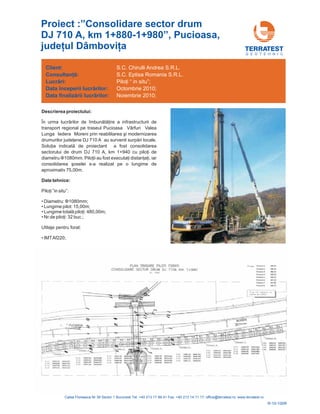 G E O T E H N I C
Descrierea proiectului:
Î ire a infrastructurii de
transport regional pe traseul Pucioasa Vârfuri Valea
Lunga Iedera
ene DJ 710 A ri locale.
Solu ia de proiectant a fost consolidarea
sectorului de drum DJ 710 A, km 1+940 cu pilo i de
diametru 1080mm. Pilo
oselei s-a realizat pe o lungime de
aproximativ 75,00m.
n urma lucrărilor de îmbunătăţ
Moreni prin reabilitarea şi modernizarea
drumurilor judeţ au survenit surpă
ţ indicată
ţ
ţii au fost executaţi distanţaţi, iar
consolidarea ş
Ф
Date tehnice:
•
•
•
•
•
Piloţi ”in situ”:
Lungime totală piloţi: 480
Nr.de piloţi: 32
Diametru: 0mm;
Lungime pilot: 15,00m;
,00m;
buc.;
Utilaje pentru forat:
IMTAf220;
Φ108
Client:
începerii lucr rilor:
finaliz rii lucr rilor:
Consultanţă:
Lucrări:
Data
Data
ă
ă ă
S.C. Chirulli Andrea S.R.L.
S.C. Eptisa Romania S.R.L.
Octombrie 2010;
Noiembrie 2010;
Piloţi “ in situ”;
R-10-100R
Proiect :”Consolidare sector drum
DJ 710 A, km 1+880-1+980”, Pucioasa,
judeţul Dâmboviţa
 