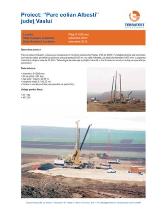G E O T E H N I C
Descriere proiect:
Date tehnice:
• diametru 1000 mm;
224 buc.
• AF 18s
• AF 220
Φ
Nr de piloţi:
fişă pilot
lungime totală
maxim 33,95 m
5.180,00 ml
forare in uscat (cu tubaj recuperabil pe primii 5m)
Parcul eolian Cobadin presupune instalarea a 14 directe ale turbinelor
sunt de tip radier general cu sectiune circulara 9,00 m), iar cele indirecte, 1000 mm. Lungimea
33,95 in uscat (cu tubaj recuperabil pe
primii 5m).
•
•
•
•
turbine eoliene tip Vestas V90 de 2MW. Fundaţiile
(rază pe piloţi de diametru
maximă a piloţilor este de m. Tehnologia de execuţie a piloţilor folosită, a fost forarea
Utilaje pentru forat:
Lucrări:
nceperii lucrărilor
finalizării lucrărilor
Data î :
Data :
Piloţi Φ1000 mm
octombrie 2012
noiembrie 2012
Calea Floreasca Nr. 39, Sector 1, Bucuresti, Tel: +4021 317 89 41 Fax +4021 314 11 17; office@terratest.ro; www.terratest.ro; R-12-059R
Proiect: “Parc eolian Albesti
Vaslui
”
judeţ
 