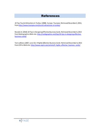 9 PAGE
References
10 Top TouristAttractionsin Turkey.(2008). Europe.Touropia.RetrievedDecember2,2013,
fromhttp://www.touropia.com/tourist-attractions-in-turkey/
Ronald,B. (2010).10 Tipsin DesigningEffectiveBusinessCards.RetrievedDecember6,2013
fromNaldzgraphicsWeb site: http://naldzgraphics.net/tips/10-tips-in-designing-effective-
business-cards/
Tom LeBlanc.(2007, June 13). 9 Highly Effective BusinessCards.RetreivedDecember6,2013
fromCEPro Website: http://www.cepro.com/article/9_highly_effective_business_cards/
 