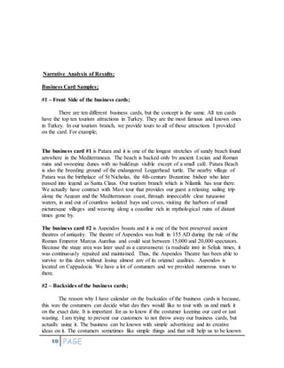 10 PAGE
Narrative Analysis of Results:
Business Card Samples;
#1 – Front Side of the business cards;
There are ten different business cards, but the concept is the same. All ten cards
have the top ten tourism attractions in Turkey. They are the most famous and known ones
in Turkey. In our tourism branch, we provide tours to all of those attractions I provided
on the card. For example;
The business card #1 is Patara and it is one of the longest stretches of sandy beach found
anywhere in the Mediterranean. The beach is backed only by ancient Lycian and Roman
ruins and swooping dunes with no buildings visible except of a small café. Patara Beach
is also the breeding ground of the endangered Loggerhead turtle. The nearby village of
Patara was the birthplace of St Nicholas, the 4th-century Byzantine bishop who later
passed into legend as Santa Claus. Our tourism branch which is Nilantik has tour there.
We actually have contract with Mavi tour that provides our guest a relaxing sailing trip
along the Aegean and the Mediterranean coast, through impeccably clear turquoise
waters, in and out of countless isolated bays and coves, visiting the harbors of small
picturesque villages and weaving along a coastline rich in mythological ruins of distant
times gone by.
The business card #2 is Aspendos boasts and it is one of the best preserved ancient
theatres of antiquity. The theatre of Aspendos was built in 155 AD during the rule of the
Roman Emperor Marcus Aurelius and could seat between 15,000 and 20,000 spectators.
Because the stage area was later used as a caravanserai (a roadside inn) in Seljuk times, it
was continuously repaired and maintained. Thus, the Aspendos Theatre has been able to
survive to this days without losing almost any of its original qualities. Aspendos is
located on Cappadocia. We have a lot of costumers and we provided numerous tours to
there.
#2 – Backsides of the business cards;
The reason why I have calendar on the backsides of the business cards is because,
this way the costumers can decide what day they would like to tour with us and mark it
on the exact date. It is important for us to know if the costumer keeping our card or just
wasting. I am trying to prevent our customers to not throw away our business cards, but
actually using it. The business can be known with simple advertising and its creative
ideas on it. The costumers sometimes like simple things and that will help us to be known
 