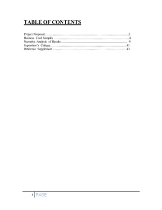 1 PAGE
TABLE OF CONTENTS
Project Proposal……………………………………………………………………..2
Business Card Samples ……………………………………………………………..4
Narrative Analysis of Results…................................................................................ 9
Supervisor’s Critique………………………………………………………………41
Reference Supplement…………………………………………………………..…43
 