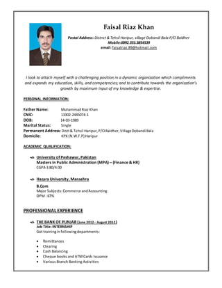 Resume
Faisal Riaz Khan
Postal Address: District & Tehsil Haripur, village Dobandi Bala P/O Baldher
Mobile:0092.333.3854539
email: faisalriaz.89@hotmail.com
I look to attach myself with a challenging position in a dynamic organization which compliments
and expands my education, skills, and competencies; and to contribute towards the organization’s
growth by maximum input of my knowledge & expertise.
PERSONAL INFORMATION:
Father Name: MuhammadRiaz Khan
CNIC: 13302-2445074-1
DOB: 14-03-1989
Marital Status: Single
Permanent Address: Distt& Tehsil Haripur,P/OBaldher,VillageDobandi Bala
Domicile: KPK(N.W.F.P) Haripur
ACADEMIC QUALIFICATION:
 University of Peshawar, Pakistan
Masters in Public Administration (MPA) – (Finance & HR)
CGPA 3.80/4.00
 Hazara University, Mansehra
B.Com
Major Subjects:Commerce andAccounting
OPM: 67%
PROFESSIONAL EXPERIENCE
 THE BANK OF PUNJAB (June 2012 - August 2012)
Job Title:INTERNSHIP
Got trainingin followingdepartments:
 Remittances
 Clearing
 Cash Balancing
 Cheque books and ATM Cards Issuance
 Various Branch Banking Activities
 