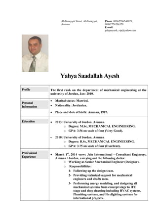 Yahya Saadallah Ayesh
Profile The first rank on the department of mechanical engineering at the
university of Jordan, Jan- 2010.
Personal
Information
 Marital status: Married.
 Nationality: Jordanian.
 Place and date of birth: Amman, 1987.
Education  2013: University of Jordan, Amman.
o Degree: M.Sc, MECHANICAL ENGINEERING.
o GPA: 3.56 on scale of four (Very Good).
 2010: University of Jordan, Amman.
o Degree: B.Sc, MECHANICAL ENGINEERING.
o GPA: 3.75 on scale of four (Excellent).
Professional
Experience
 March 1st
, 2014 -now: Jain International - Consultant Engineers,
Amman / Jordan, carrying out the following duties:
o Working as Senior Mechanical Engineer (Designer).
o Responsibilities:
1- Following up the design team.
2- Providing technical support for mechanical
engineers and drafts men.
3- Performing energy modeling, and designing all
mechanical systems from concept stage to IFC
stage and shop drawing including HVAC systems,
Plumbing systems, and Firefighting systems for
international projects .
Al-Bunayyat Street, Al-Bunayyat,
Amman.
Phone: 00962786540929,
00962776206579
E-mail:
yahyaayesh_vip@yahoo.com
 