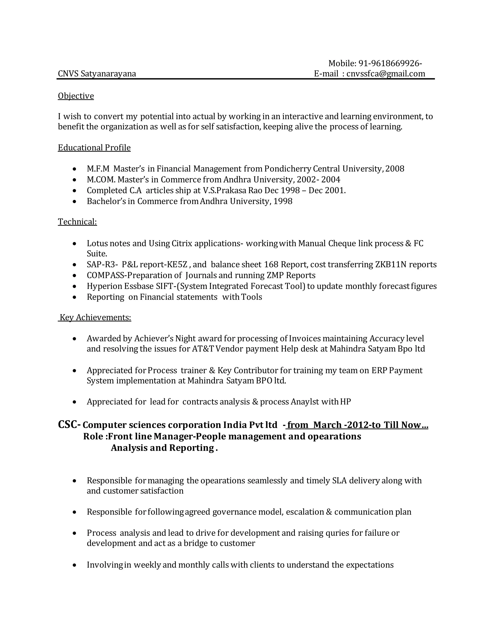 Mobile: 91-9618669926-
CNVS Satyanarayana E-mail : cnvssfca@gmail.com
Objective
I wish to convert my potential into actual by working in an interactive and learning environment, to
benefit the organization as well as for self satisfaction, keeping alive the process of learning.
Educational Profile
 M.F.M Master’s in Financial Management from Pondicherry Central University,2008
 M.COM. Master’s in Commerce from Andhra University, 2002- 2004
 Completed C.A articles ship at V.S.Prakasa Rao Dec 1998 – Dec 2001.
 Bachelor’s in Commerce fromAndhra University, 1998
Technical:
 Lotus notes and Using Citrix applications- workingwith Manual Cheque link process & FC
Suite.
 SAP-R3- P&L report-KE5Z , and balance sheet 168 Report, cost transferring ZKB11N reports
 COMPASS-Preparation of Journals and running ZMP Reports
 Hyperion Essbase SIFT-(System Integrated Forecast Tool) to update monthly forecastfigures
 Reporting on Financial statements withTools
Key Achievements:
 Awarded by Achiever’s Night award for processing of Invoices maintaining Accuracy level
and resolving the issues for AT&TVendor payment Help desk at Mahindra Satyam Bpo ltd
 Appreciated forProcess trainer & Key Contributor for training my team on ERP Payment
System implementation at Mahindra Satyam BPO ltd.
 Appreciated for lead for contracts analysis & process Anaylst withHP
CSC-Computer sciences corporation India Pvt ltd - from March -2012-to Till Now…
Role :Front line Manager-People management and opearations
Analysis and Reporting .
 Responsible formanaging the opearations seamlessly and timely SLA delivery along with
and customer satisfaction
 Responsible forfollowingagreed governance model, escalation & communication plan
 Process analysis and lead to drive for development and raising quries for failure or
development and act as a bridge to customer
 Involvingin weekly and monthly calls with clients to understand the expectations
 