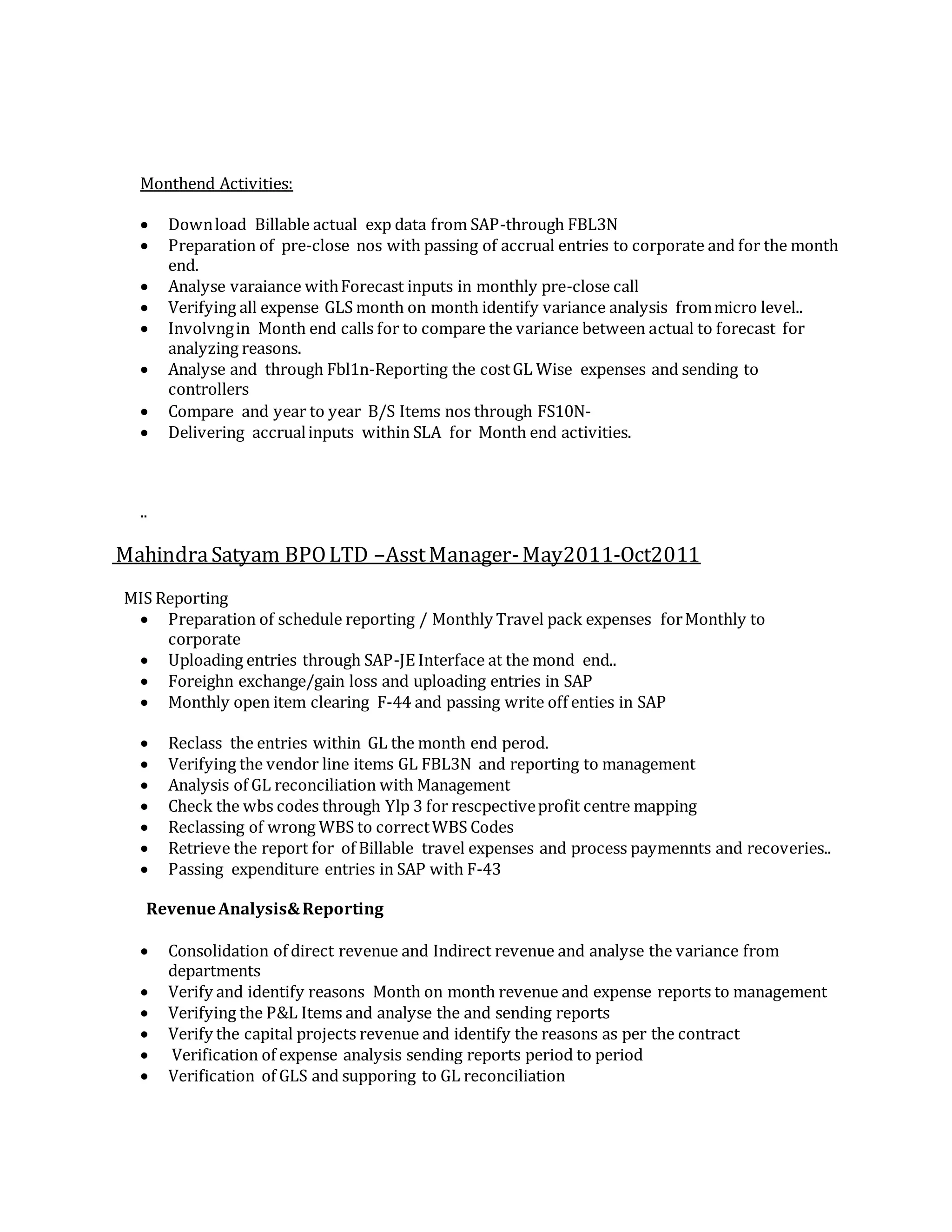 Monthend Activities:
 Download Billable actual exp data from SAP-through FBL3N
 Preparation of pre-close nos with passing of accrual entries to corporate and for the month
end.
 Analyse varaiance withForecast inputs in monthly pre-close call
 Verifying all expense GLS month on month identify variance analysis frommicro level..
 Involvngin Month end calls for to compare the variance between actual to forecast for
analyzing reasons.
 Analyse and through Fbl1n-Reporting the costGL Wise expenses and sending to
controllers
 Compare and year to year B/S Items nos through FS10N-
 Delivering accrualinputs within SLA for Month end activities.
..
MahindraSatyam BPOLTD –AsstManager-May2011-Oct2011
MIS Reporting
 Preparation of schedule reporting / Monthly Travel pack expenses forMonthly to
corporate
 Uploading entries through SAP-JE Interface at the mond end..
 Foreighn exchange/gain loss and uploading entries in SAP
 Monthly open item clearing F-44 and passing write off enties in SAP
 Reclass the entries within GL the month end perod.
 Verifying the vendor line items GL FBL3N and reporting to management
 Analysis of GL reconciliation with Management
 Check the wbs codes through Ylp 3 for rescpectiveprofit centre mapping
 Reclassing of wrong WBS to correctWBS Codes
 Retrieve the report for of Billable travel expenses and process paymennts and recoveries..
 Passing expenditure entries in SAP with F-43
RevenueAnalysis&Reporting
 Consolidation of direct revenue and Indirect revenue and analyse the variance from
departments
 Verify and identify reasons Month on month revenue and expense reports to management
 Verifying the P&L Items and analyse the and sending reports
 Verify the capital projects revenue and identify the reasons as per the contract
 Verification of expense analysis sending reports period to period
 Verification of GLS and supporing to GL reconciliation
 