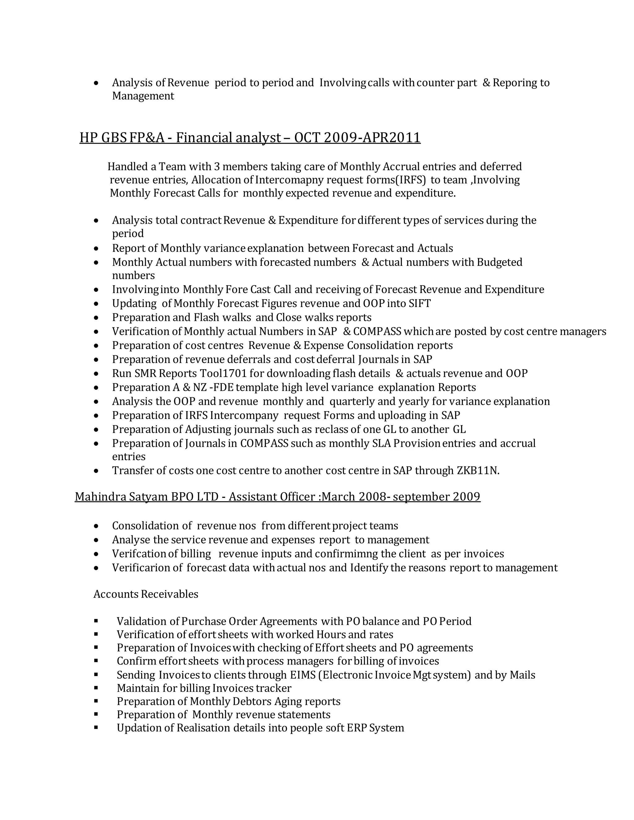  Analysis of Revenue period to period and Involvingcalls withcounter part & Reporing to
Management
HP GBSFP&A - Financial analyst– OCT 2009-APR2011
Handled a Team with 3 members taking care of Monthly Accrual entries and deferred
revenue entries, Allocation of Intercomapny request forms(IRFS) to team ,Involving
Monthly Forecast Calls for monthly expected revenue and expenditure.
 Analysis total contractRevenue & Expenditure fordifferent types of services during the
period
 Report of Monthly varianceexplanation between Forecast and Actuals
 Monthly Actual numbers with forecasted numbers & Actual numbers with Budgeted
numbers
 Involvinginto Monthly Fore Cast Call and receiving of Forecast Revenue and Expenditure
 Updating of Monthly Forecast Figures revenue and OOP into SIFT
 Preparation and Flash walks and Close walks reports
 Verification of Monthly actual Numbers in SAP & COMPASS whichare posted by cost centre managers
 Preparation of cost centres Revenue & Expense Consolidation reports
 Preparation of revenue deferrals and costdeferral Journals in SAP
 Run SMR Reports Tool1701 for downloading flash details & actuals revenue and OOP
 Preparation A & NZ -FDE template high level variance explanation Reports
 Analysis the OOP and revenue monthly and quarterly and yearly for variance explanation
 Preparation of IRFS Intercompany request Forms and uploading in SAP
 Preparation of Adjusting journals such as reclass of one GL to another GL
 Preparation of Journals in COMPASS such as monthly SLA Provisionentries and accrual
entries
 Transfer of costs one cost centre to another cost centre in SAP through ZKB11N.
Mahindra Satyam BPO LTD - Assistant Officer :March 2008- september 2009
 Consolidation of revenue nos from differentproject teams
 Analyse the service revenue and expenses report to management
 Verifcationof billing revenue inputs and confirmimng the client as per invoices
 Verificarion of forecast data withactual nos and Identify the reasons report to management
Accounts Receivables
 Validation of Purchase Order Agreements with PObalance and POPeriod
 Verification of effortsheets with worked Hours and rates
 Preparation of Invoiceswith checking of Effortsheets and PO agreements
 Confirm effortsheets withprocess managers forbilling of invoices
 Sending Invoicesto clients through EIMS (Electronic InvoiceMgtsystem) and by Mails
 Maintain for billing Invoices tracker
 Preparation of Monthly Debtors Aging reports
 Preparation of Monthly revenue statements
 Updation of Realisation details into people soft ERP System
 
