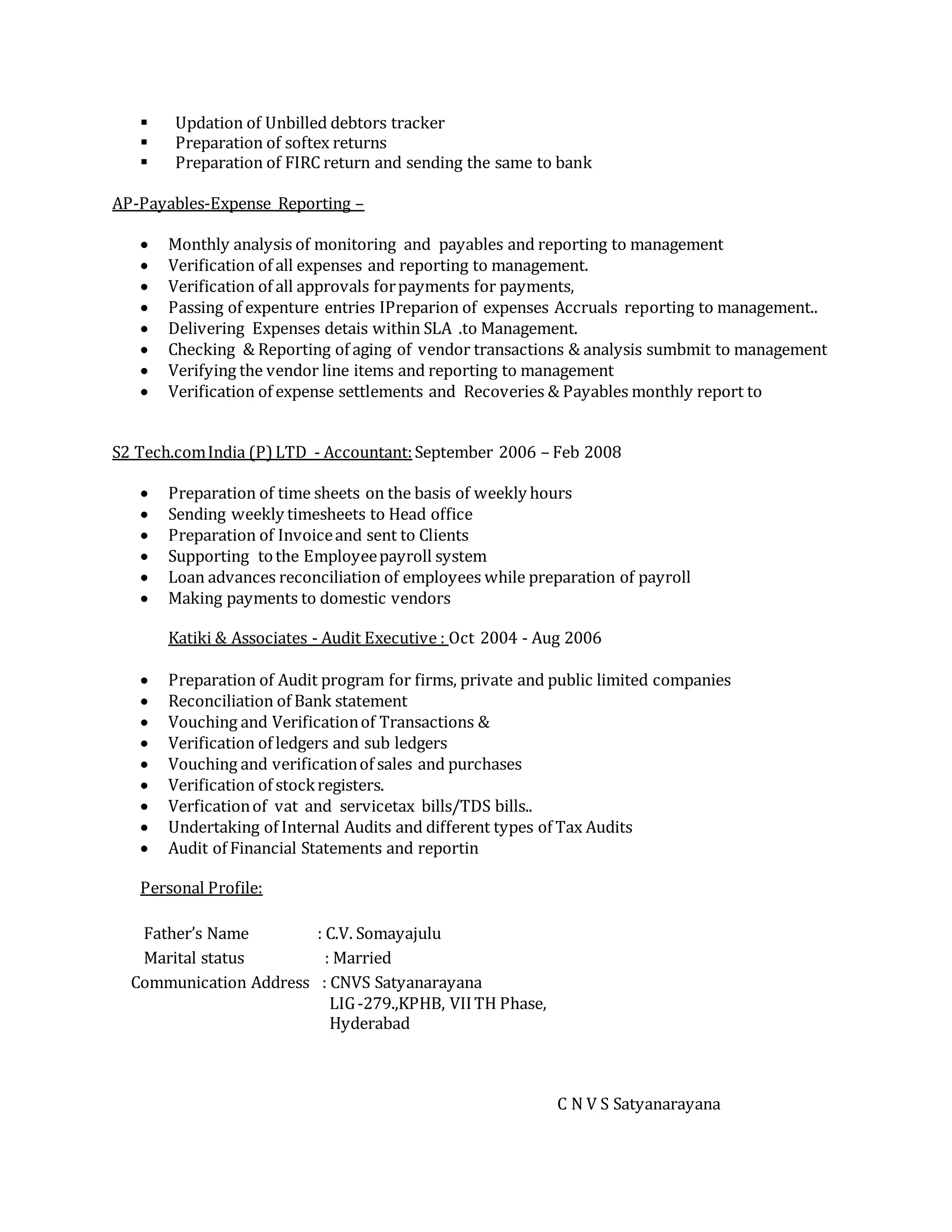  Updation of Unbilled debtors tracker
 Preparation of softex returns
 Preparation of FIRC return and sending the same to bank
AP-Payables-Expense Reporting –
 Monthly analysis of monitoring and payables and reporting to management
 Verification of all expenses and reporting to management.
 Verification of all approvals forpayments for payments,
 Passing of expenture entries IPreparion of expenses Accruals reporting to management..
 Delivering Expenses detais within SLA .to Management.
 Checking & Reporting of aging of vendor transactions & analysis sumbmit to management
 Verifying the vendor line items and reporting to management
 Verification of expense settlements and Recoveries & Payables monthly report to
S2 Tech.comIndia (P)LTD - Accountant:September 2006 – Feb 2008
 Preparation of time sheets on the basis of weekly hours
 Sending weekly timesheets to Head office
 Preparation of Invoiceand sent to Clients
 Supporting tothe Employeepayroll system
 Loan advances reconciliation of employees while preparation of payroll
 Making payments to domestic vendors
Katiki & Associates - Audit Executive : Oct 2004 - Aug 2006
 Preparation of Audit program for firms, private and public limited companies
 Reconciliation of Bank statement
 Vouching and Verificationof Transactions &
 Verification of ledgers and sub ledgers
 Vouching and verificationof sales and purchases
 Verification of stockregisters.
 Verficationof vat and servicetax bills/TDS bills..
 Undertaking of Internal Audits and different types of Tax Audits
 Audit of Financial Statements and reportin
Personal Profile:
Father’s Name : C.V. Somayajulu
Marital status : Married
Communication Address : CNVS Satyanarayana
LIG-279.,KPHB, VIITH Phase,
Hyderabad
C N V S Satyanarayana
 