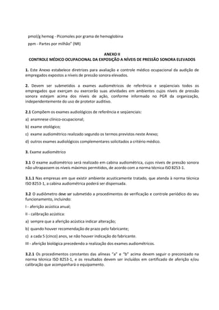 pmol/g hemog - Picomoles por grama de hemoglobina
ppm - Partes por milhão” (NR)
ANEXO II
CONTROLE MÉDICO OCUPACIONAL DA EXPOSIÇÃO A NÍVEIS DE PRESSÃO SONORA ELEVADOS
1. Este Anexo estabelece diretrizes para avaliação e controle médico ocupacional da audição de
empregados expostos a níveis de pressão sonora elevados.
2. Devem ser submetidos a exames audiométricos de referência e seqüenciais todos os
empregados que exerçam ou exercerão suas atividades em ambientes cujos níveis de pressão
sonora estejam acima dos níveis de ação, conforme informado no PGR da organização,
independentemente do uso de protetor auditivo.
2.1 Compõem os exames audiológicos de referência e seqüenciais:
a) anamnese clínico-ocupacional;
b) exame otológico;
c) exame audiométrico realizado segundo os termos previstos neste Anexo;
d) outros exames audiológicos complementares solicitados a critério médico.
3. Exame audiométrico
3.1 O exame audiométrico será realizado em cabina audiométrica, cujos níveis de pressão sonora
não ultrapassem os níveis máximos permitidos, de acordo com a norma técnica ISO 8253-1.
3.1.1 Nas empresas em que existir ambiente acusticamente tratado, que atenda à norma técnica
ISO 8253-1, a cabina audiométrica poderá ser dispensada.
3.2 O audiômetro deve ser submetido a procedimentos de verificação e controle periódico do seu
funcionamento, incluindo:
I - aferição acústica anual;
II - calibração acústica:
a) sempre que a aferição acústica indicar alteração;
b) quando houver recomendação de prazo pelo fabricante;
c) a cada 5 (cinco) anos, se não houver indicação do fabricante.
III - aferição biológica precedendo a realização dos exames audiométricos.
3.2.1 Os procedimentos constantes das alíneas “a” e “b” acima devem seguir o preconizado na
norma técnica ISO 8253-1, e os resultados devem ser incluídos em certificado de aferição e/ou
calibração que acompanhará o equipamento.
 