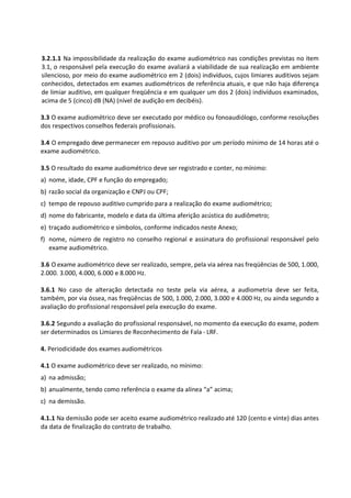 3.2.1.1 Na impossibilidade da realização do exame audiométrico nas condições previstas no item
3.1, o responsável pela execução do exame avaliará a viabilidade de sua realização em ambiente
silencioso, por meio do exame audiométrico em 2 (dois) indivíduos, cujos limiares auditivos sejam
conhecidos, detectados em exames audiométricos de referência atuais, e que não haja diferença
de limiar auditivo, em qualquer freqüência e em qualquer um dos 2 (dois) indivíduos examinados,
acima de 5 (cinco) dB (NA) (nível de audição em decibéis).
3.3 O exame audiométrico deve ser executado por médico ou fonoaudiólogo, conforme resoluções
dos respectivos conselhos federais profissionais.
3.4 O empregado deve permanecer em repouso auditivo por um período mínimo de 14 horas até o
exame audiométrico.
3.5 O resultado do exame audiométrico deve ser registrado e conter, no mínimo:
a) nome, idade, CPF e função do empregado;
b) razão social da organização e CNPJ ou CPF;
c) tempo de repouso auditivo cumprido para a realização do exame audiométrico;
d) nome do fabricante, modelo e data da última aferição acústica do audiômetro;
e) traçado audiométrico e símbolos, conforme indicados neste Anexo;
f) nome, número de registro no conselho regional e assinatura do profissional responsável pelo
exame audiométrico.
3.6 O exame audiométrico deve ser realizado, sempre, pela via aérea nas freqüências de 500, 1.000,
2.000. 3.000, 4.000, 6.000 e 8.000 Hz.
3.6.1 No caso de alteração detectada no teste pela via aérea, a audiometria deve ser feita,
também, por via óssea, nas freqüências de 500, 1.000, 2.000, 3.000 e 4.000 Hz, ou ainda segundo a
avaliação do profissional responsável pela execução do exame.
3.6.2 Segundo a avaliação do profissional responsável, no momento da execução do exame, podem
ser determinados os Limiares de Reconhecimento de Fala - LRF.
4. Periodicidade dos exames audiométricos
4.1 O exame audiométrico deve ser realizado, no mínimo:
a) na admissão;
b) anualmente, tendo como referência o exame da alínea “a” acima;
c) na demissão.
4.1.1 Na demissão pode ser aceito exame audiométrico realizado até 120 (cento e vinte) dias antes
da data de finalização do contrato de trabalho.
 