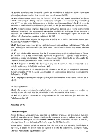 11
Este texto não substitui o publicado no DOU
1.8.2 Serão expedidas pela Secretaria Especial de Previdência e Trabalho – SEPRT fichas com
orientações sobre as medidas de prevenção a serem adotadas pelo MEI.
1.8.3 As microempresa e empresas de pequeno porte que não forem obrigadas a constituir
SESMT e optarem pela utilização de ferramenta(s) de avaliação de risco a serem disponibilizada(s)
pela SEPRT, em alternativa às ferramentas e técnicas previstas no subitem 1.5.4.4.2.1, poderão
estruturar o PGR considerando o relatório produzido por esta(s) ferramenta(s) e o plano de ação.
1.8.4 As microempresas e empresas de pequeno porte, graus de risco 1 e 2, que no levantamento
preliminar de perigos não identificarem exposições ocupacionais a agentes físicos, químicos e
biológicos, em conformidade com a NR9, e declararem as informações digitais na forma do
subitem 1.6.1, ficam dispensadas da elaboração do PGR.
1.8.4.1 As informações digitais de segurança e saúde no trabalho declaradas devem ser
divulgadas junto aos trabalhadores.
1.8.5 A dispensa prevista nesta Norma é aplicável quanto à obrigação de elaboração do PGR e não
afasta a obrigação de cumprimento por parte do MEI, ME e EPP das demais disposições previstas
em NR.
1.8.6 O MEI, a ME e a EPP, graus de risco 1 e 2, que declararem as informações digitais na forma
do subitem 1.6.1 e não identificarem exposições ocupacionais a agentes físicos, químicos,
biológicos e riscos relacionados a fatores ergonômicos, ficam dispensados de elaboração do
Programa de Controle Médico de Saúde Ocupacional - PCMSO.
1.8.6.1 A dispensa do PCMSO não desobriga a empresa da realização dos exames médicos e
emissão do Atestado de Saúde Ocupacional - ASO.
1.8.7 Os graus de riscos 1 e 2 mencionados nos subitens 1.8.4 e 1.8.6 são os previstos na Norma
Regulamentadores nº 04 - Serviços Especializados em Engenharia de Segurança e em Medicina
do Trabalho - SESMT.
1.8.8 O empregador é o responsável pela prestação das informações previstas nos subitens 1.8.4
e 1.8.6.
1.9 Disposições finais
1.9.1 O não-cumprimento das disposições legais e regulamentares sobre segurança e saúde no
trabalho acarretará a aplicação das penalidades previstas na legislação pertinente.
1.9.2 Os casos omissos verificados no cumprimento das NR serão decididos pela Secretaria de
Trabalho, ouvida a SIT.
Anexo I da NR-01
Termos e definições
Agente biológico: Microrganismos, parasitas ou materiais originados de organismos que, em
função de sua natureza e do tipo de exposição, são capazes de acarretar lesão ou agravo à saúde
do trabalhador. Exemplos: bactéria Bacillus anthracis, vírus linfotrópico da célula T humana,
príon agente de doença de Creutzfeldt-Jakob, fungo Coccidioides immitis.
Agente físico: Qualquer forma de energia que, em função de sua natureza, intensidade e
exposição, é capaz de causar lesão ou agravo à saúde do trabalhador. Exemplos: ruído,
 