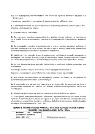 b) a cada 2 (dois) anos para trabalhadores com período de exposição de mais de 12 (doze) a 20
(vinte) anos;
c) anual para trabalhadores com período de exposição superior a 20 (vinte) anos.
2. O trabalhador receberá, por ocasião da demissão e retornos posteriores, comunicação da data
e local da próxima avaliação médica.
3. ESPIROMETRIAS OCUPACIONAIS
3.1 Os empregados expostos ocupacionalmente a poeiras minerais indicadas no inventário de
riscos do PGR devem ser submetidos a espirometria nos exames médicos admissional e a cada dois
anos.
3.2 Os empregados expostos ocupacionalmente a outros agentes agressores pulmonares*
indicados no inventário de riscos do PGR, que não as poeiras minerais, deverão ser submetidos a
espirometria se desenvolverem sinais ou sintomas respiratórios.
3.3 Nas funções com indicação de uso de equipamentos individuais de proteção respiratória, os
empregados com histórico de doença respiratória crônica ou sinais e sintomas respiratórios devem
ser submetidos a espirometria no exame médico admissional ou no exame de mudança de risco.
3.4 No caso da constatação de alteração espirométrica, o médico do trabalho responsável pelo
PCMSO deve:
a) investigar possíveis relações do resultado com as exposições ocupacionais; e
b) avaliar a necessidade de encaminhamento para avaliação médica especializada.
3.5 Nos exames pós-demissionais em empregados expostos ao asbesto, a periodicidade da
espirometria deve ser a mesma do exame radiológico.
3.6 A organização deve garantir que a execução e a interpretação das espirometrias sigam as
padronizações constantes nas Diretrizes do Consenso Brasileiro sobre Espirometria na sua mais
recente versão.
3.7 A interpretação do exame e o laudo da espirometria devem ser feitos por médico.
*“Outros agentes agressores pulmonares” referem-se a agentes químicos que possam ser inalados
na forma de partículas, fumos, névoas ou vapores e que sejam considerados como sensibilizantes
e/ou irritantes pelos critérios constantes no Sistema Globalmente Harmonizado de Classificação e
Rotulagem de Produtos Químicos - GHS.” (NR)
QUADRO 3 - POEIRAS CONTENDO PARTÍCULAS INSOLÚVEIS OU POUCO SOLÚVEIS DE BAIXA
TOXICIDADE E NÃO CLASSIFICADAS DE OUTRA FORMA
Empresas com medições
quantitativas periódicas
CLSC <=10% LEO* RX na admissão somente.
 
