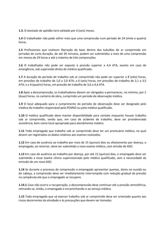 1.3. O atestado de aptidão terá validade por 6 (seis) meses.
1.4 O trabalhador não pode sofrer mais que uma compressão num período de 24 (vinte e quatro)
horas.
1.5 Profissionais que realizem liberação de base dentro dos tubulões de ar comprimido em
jornadas de curta duração, de até 30 minutos, podem ser submetidos a mais de uma compressão
em menos de 24 horas e até o máximo de três compressões.
1.6 O trabalhador não pode ser exposto à pressão superior a 4,4 ATA, exceto em caso de
emergência, sob supervisão direta do médico qualificado.
1.7 A duração do período de trabalho sob ar comprimido não pode ser superior a 8 (oito) horas,
em pressões de trabalho de 1,0 a 2,0 ATA; a 6 (seis) horas, em pressões de trabalho de 2,1 a 3,5
ATA; e a 4 (quatro) horas, em pressão de trabalho de 3,6 a 4,4 ATA.
1.8 Após a descompressão, os trabalhadores devem ser obrigados a permanecer, no mínimo, por 2
(duas) horas, no canteiro de obra, cumprindo um período de observação médica.
1.9 O local adequado para o cumprimento do período de observação deve ser designado pelo
médico do trabalho responsável pelo PCMSO ou pelo médico qualificado.
1.10 O médico qualificado deve manter disponibilidade para contato enquanto houver trabalho
sob ar comprimido, sendo que, em caso de acidente de trabalho, deve ser providenciada
assistência, bem como local apropriado para atendimento médico.
1.11 Todo empregado que trabalhe sob ar comprimido deve ter um prontuário médico, no qual
devem ser registrados os dados relativos aos exames realizados.
1.12 Em caso de ausência ao trabalho por mais de 15 (quinze) dias ou afastamento por doença, o
empregado, ao retornar, deve ser submetido a novo exame médico, com emisão de ASO.
1.13 Em caso de ausência ao trabalho por doença, por até 15 (quinze) dias, o empregado deve ser
submetido a novo exame clínico supervisionado pelo médico qualificado, sem a necessidade da
emissão de um novo ASO.
1.14 Se durante o processo de compressão o empregado apresentar queixas, dores no ouvido ou
de cabeça, a compressão deve ser imediatamente interrompida com redução gradual da pressão
na campânula até que o empregado se recupere.
1.14.1 Caso não ocorra a recuperação, a descompressão deve continuar até a pressão atmosférica,
retirando-se, então, o empregado e encaminhando-o ao serviço médico.
1.15 Todo empregado que vá exercer trabalho sob ar comprimido deve ser orientado quanto aos
riscos decorrentes da atividade e às precauções que devem ser tomadas.
 