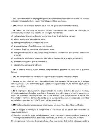 1.16 A capacidade física de empregados para trabalho em condições hiperbáricas deve ser avaliada
antes do início das atividades e supervisionada por médico qualificado.
1.17 É proibido o trabalho de menores de 18 anos em qualquer ambiente hiperbárico.
1.18 Devem ser realizados os seguintes exames complementares quando da realização do
admissional e periódico, para trabalho em condições hiperbáricas:
a) radiografia de tórax em visão anteroposterior e de perfil: admissional e anual;
b) eletrocardiograma: admissional e anual;
c) hemograma completo: admissional e anual;
d) grupo sanguíneo e fator RH: apenas admissional;
e) dosagem de glicose sanguínea: admissional e anual;
f) radiografia bilateral das articulações escapuloumerais, coxofemorais e de joelhos: admissional
e bienal;
g) audiometria: admissional, seis meses após o início da atividade, e, a seguir, anualmente;
h) eletroencefalograma: apenas admissional;
i) espirometria: admissional e bienal.
1.18.1 A critério médico, outros exames complementares poderão ser solicitados a qualquer
tempo.
1.19 A descompressão deve ser realizada segundo as tabelas constantes deste Anexo.
1.20 Deve ser disponibilizada uma câmara hiperbárica de tratamento, 24 horas por dia, 7 dias por
semana, situada a uma distância tal que o trabalhador seja atendido em, no máximo, 1 (uma) hora
após a ocorrência.
1.21 O empregador deve garantir a disponibilidade, no local de trabalho, de recursos médicos,
incluindo oxigênio medicinal de superfície, e de pessoal necessário para os primeiros socorros, em
casos de acidentes descompressivos ou outros eventos que comprometam a saúde dos
trabalhadores na frente de trabalho, sendo que o planejamento desses recursos cabe ao médico
do trabalho responsável pelo PCMSO ou ao médico qualificado.
1.22 O tratamento recompressivo deve ser conduzido sob supervisão do médico qualificado.
1.23 Em relação à ventilação, à temperatura e à qualidade do ar, devem ser observadas as
seguintes condições:
a) durante a permanência dos trabalhadores na câmara de trabalho ou na campânula ou eclusa, a
ventilação deve ser contínua, à razão de, no mínimo, 30 (trinta) pés cúbicos/min./homem;
b) a temperatura, no interior da campânula ou eclusa e da câmara de trabalho, não deve exceder a
 