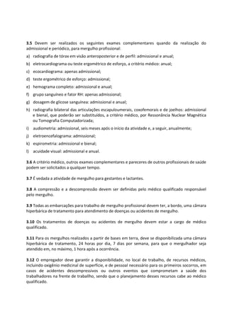 3.5 Devem ser realizados os seguintes exames complementares quando da realização do
admissional e periódico, para mergulho profissional:
a) radiografia de tórax em visão anteroposterior e de perfil: admissional e anual;
b) eletrocardiograma ou teste ergométrico de esforço, a critério médico: anual;
c) ecocardiograma: apenas admissional;
d) teste ergométrico de esforço: admissional;
e) hemograma completo: admissional e anual;
f) grupo sanguíneo e fator RH: apenas admissional;
g) dosagem de glicose sanguínea: admissional e anual;
h) radiografia bilateral das articulações escapuloumerais, coxofemorais e de joelhos: admissional
e bienal, que poderão ser substituídos, a critério médico, por Ressonância Nuclear Magnética
ou Tomografia Computadorizada;
i) audiometria: admissional, seis meses após o início da atividade e, a seguir, anualmente;
j) eletroencefalograma: admissional;
k) espirometria: admissional e bienal;
l) acuidade visual: admissional e anual.
3.6 A critério médico, outros exames complementares e pareceres de outros profissionais de saúde
podem ser solicitados a qualquer tempo.
3.7 É vedada a atividade de mergulho para gestantes e lactantes.
3.8 A compressão e a descompressão devem ser definidas pelo médico qualificado responsável
pelo mergulho.
3.9 Todas as embarcações para trabalho de mergulho profissional devem ter, a bordo, uma câmara
hiperbárica de tratamento para atendimento de doenças ou acidentes de mergulho.
3.10 Os tratamentos de doenças ou acidentes de mergulho devem estar a cargo de médico
qualificado.
3.11 Para os mergulhos realizados a partir de bases em terra, deve se disponibilizada uma câmara
hiperbárica de tratamento, 24 horas por dia, 7 dias por semana, para que o mergulhador seja
atendido em, no máximo, 1 hora após a ocorrência.
3.12 O empregador deve garantir a disponibilidade, no local de trabalho, de recursos médicos,
incluindo oxigênio medicinal de superfície, e de pessoal necessário para os primeiros socorros, em
casos de acidentes descompressivos ou outros eventos que comprometam a saúde dos
trabalhadores na frente de traballho, sendo que o planejamento desses recursos cabe ao médico
qualificado.
 