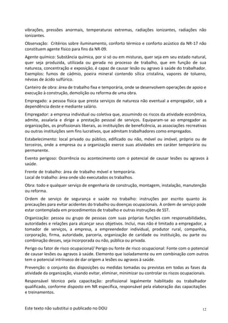 12
Este texto não substitui o publicado no DOU
vibrações, pressões anormais, temperaturas extremas, radiações ionizantes, radiações não
ionizantes.
Observação: Critérios sobre iluminamento, conforto térmico e conforto acústico da NR-17 não
constituem agente físico para fins da NR-09.
Agente químico: Substância química, por si só ou em misturas, quer seja em seu estado natural,
quer seja produzida, utilizada ou gerada no processo de trabalho, que em função de sua
natureza, concentração e exposição, é capaz de causar lesão ou agravo à saúde do trabalhador.
Exemplos: fumos de cádmio, poeira mineral contendo sílica cristalina, vapores de tolueno,
névoas de ácido sulfúrico.
Canteiro de obra: área de trabalho fixa e temporária, onde se desenvolvem operações de apoio e
execução à construção, demolição ou reforma de uma obra.
Empregado: a pessoa física que presta serviços de natureza não eventual a empregador, sob a
dependência deste e mediante salário.
Empregador: a empresa individual ou coletiva que, assumindo os riscos da atividade econômica,
admite, assalaria e dirige a prestação pessoal de serviços. Equiparam-se ao empregador as
organizações, os profissionais liberais, as instituições de beneficência, as associações recreativas
ou outras instituições sem fins lucrativos, que admitam trabalhadores como empregados.
Estabelecimento: local privado ou público, edificado ou não, móvel ou imóvel, próprio ou de
terceiros, onde a empresa ou a organização exerce suas atividades em caráter temporário ou
permanente.
Evento perigoso: Ocorrência ou acontecimento com o potencial de causar lesões ou agravos à
saúde.
Frente de trabalho: área de trabalho móvel e temporária.
Local de trabalho: área onde são executados os trabalhos.
Obra: todo e qualquer serviço de engenharia de construção, montagem, instalação, manutenção
ou reforma.
Ordem de serviço de segurança e saúde no trabalho: instruções por escrito quanto às
precauções para evitar acidentes do trabalho ou doenças ocupacionais. A ordem de serviço pode
estar contemplada em procedimentos de trabalho e outras instruções de SST.
Organização: pessoa ou grupo de pessoas com suas próprias funções com responsabilidades,
autoridades e relações para alcançar seus objetivos. Inclui, mas não é limitado a empregador, a
tomador de serviços, a empresa, a empreendedor individual, produtor rural, companhia,
corporação, firma, autoridade, parceria, organização de caridade ou instituição, ou parte ou
combinação desses, seja incorporada ou não, pública ou privada.
Perigo ou fator de risco ocupacional/ Perigo ou fonte de risco ocupacional: Fonte com o potencial
de causar lesões ou agravos à saúde. Elemento que isoladamente ou em combinação com outros
tem o potencial intrínseco de dar origem a lesões ou agravos à saúde.
Prevenção: o conjunto das disposições ou medidas tomadas ou previstas em todas as fases da
atividade da organização, visando evitar, eliminar, minimizar ou controlar os riscos ocupacionais.
Responsável técnico pela capacitação: profissional legalmente habilitado ou trabalhador
qualificado, conforme disposto em NR específica, responsável pela elaboração das capacitações
e treinamentos.
 