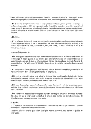 4.1 Os prontuários médicos dos empregados expostos a substâncias químicas cancerígenas devem
ser mantidos por período mínimo de 40 (quarenta) anos após o desligamento do empregado.
4.1.1 Os exames complementares para os empregados expostos a agentes químicos cancerígenos,
conforme informado no PGR da organização, são obrigatórios quando a exposição ocupacional
estiver acima de 10% (dez por cento) dos limites de exposição ocupacional, ou quando não houver
avaliação ambiental, e devem ser executados e interpretados com base nos critérios constantes
nesta NR.
4.2 Benzeno
4.2.1 As ações de vigilância da saúde dos empregados expostos a benzeno devem seguir o disposto
na Instrução Normativa Nº 2, de 20 de dezembro de 1995, da SSST/Ministério do Trabalho, e na
Portaria de Consolidação Nº 5, Anexos LXVIII, LXIX, LXX e LXXI, de 28 de setembro de 2017, do
Ministério da Saúde.
5. RADIAÇÕES IONIZANTES
5.1 Os empregados devem ser avaliados, no exame médico admissional, de retorno ao trabalho ou
de mudança de risco, quanto à sua aptidão para exercer atividades em áreas controladas ou
supervisionadas, de acordo com as informações do PGR e a classificação da Comissão Nacional de
Energia Nuclear - CNEN (Norma CNEN NN 3.01) para áreas de trabalho com radiação ou material
radioativo.
5.1.1 A informação sobre aptidão ou inaptidão para exercer atividade com exposição a radiação ou
material radioativo deve ser consignada no ASO do empregado.
5.2 No caso de exposição ocupacional acima do limite de dose anual de radiação ionizante, efetiva
ou equivalente, deve ser realizada nova avaliação médica do empregado para definição sobre a sua
continuidade na atividade, quando deve ser emitido novo ASO.
5.3 No caso de exposição ocupacional acidental a níveis elevados de radiação ionizante, deve ser
realizada nova avaliação médica, com coleta de hemograma completo imediatamente e 24 horas
após a exposição.
5.4 Os prontuários médicos dos empregados expostos a radiações ionizantes devem ser mantidos
até a data em que o empregado completará 75 anos e, pelo menos, por período mínimo de 30
(trinta) anos após o desligamento do empregado.
GLOSSÁRIO
ATA: abreviação de Atmosfera de Pressão Absoluta. Unidade de pressão que considera a pressão
manométrica e a pressão atmosférica ambiente.
Atividades críticas: aquelas que exijam avaliação médica específica para definir a aptidão do
empregado.
 