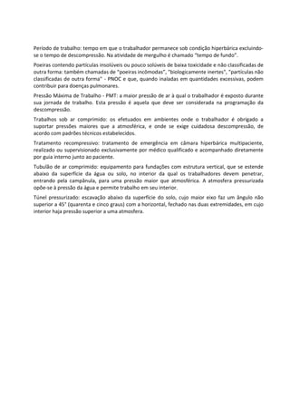 Período de trabalho: tempo em que o trabalhador permanece sob condição hiperbárica excluindo-
se o tempo de descompressão. Na atividade de mergulho é chamado “tempo de fundo”.
Poeiras contendo partículas insolúveis ou pouco solúveis de baixa toxicidade e não classificadas de
outra forma: também chamadas de “poeiras incômodas”, "biologicamente inertes", "partículas não
classificadas de outra forma" - PNOC e que, quando inaladas em quantidades excessivas, podem
contribuir para doenças pulmonares.
Pressão Máxima de Trabalho - PMT: a maior pressão de ar à qual o trabalhador é exposto durante
sua jornada de trabalho. Esta pressão é aquela que deve ser considerada na programação da
descompressão.
Trabalhos sob ar comprimido: os efetuados em ambientes onde o trabalhador é obrigado a
suportar pressões maiores que a atmosférica, e onde se exige cuidadosa descompressão, de
acordo com padrões técnicos estabelecidos.
Tratamento recompressivo: tratamento de emergência em câmara hiperbárica multipaciente,
realizado ou supervisionado exclusivamente por médico qualificado e acompanhado diretamente
por guia interno junto ao paciente.
Tubulão de ar comprimido: equipamento para fundações com estrutura vertical, que se estende
abaixo da superfície da água ou solo, no interior da qual os trabalhadores devem penetrar,
entrando pela campânula, para uma pressão maior que atmosférica. A atmosfera pressurizada
opõe-se à pressão da água e permite trabalho em seu interior.
Túnel pressurizado: escavação abaixo da superfície do solo, cujo maior eixo faz um ângulo não
superior a 45° (quarenta e cinco graus) com a horizontal, fechado nas duas extremidades, em cujo
interior haja pressão superior a uma atmosfera.
 
