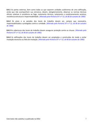 Este texto não substitui o publicado no DOU 2
8.4.1 As partes externas, bem como todas as que separem unidades autônomas de uma edificação,
ainda que não acompanhem sua estrutura, devem, obrigatoriamente, observar as normas técnicas
oficiais relativas à resistência ao fogo, isolamento térmico, isolamento e condicionamento acústico,
resistência estrutural e impermeabilidade. (Alterado pela Portaria SIT n.º 12, de 06 de outubro de 1983)
8.4.2 Os pisos e as paredes dos locais de trabalho devem ser, sempre que necessário,
impermeabilizados e protegidos contra a umidade. (Alterado pela Portaria SIT n.º 12, de 06 de outubro
de 1983)
8.4.3 As coberturas dos locais de trabalho devem assegurar proteção contra as chuvas. (Alterado pela
Portaria SIT n.º 12, de 06 de outubro de 1983)
8.4.4 As edificações dos locais de trabalho devem ser projetadas e construídas de modo a evitar
insolação excessiva ou falta de insolação. (Alterado pela Portaria SIT n.º 12, de 06 de outubro de 1983)
 