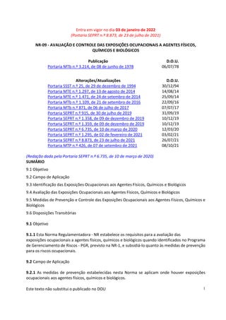 Entra em vigor no dia 03 de janeiro de 2022
(Portaria SEPRT n.º 8.873, de 23 de julho de 2021)
Este texto não substitui o publicado no DOU 1
NR-09 - AVALIAÇÃO E CONTROLE DAS EXPOSIÇÕES OCUPACIONAIS A AGENTES FÍSICOS,
QUÍMICOS E BIOLÓGICOS
Publicação D.O.U.
Portaria MTb n.º 3.214, de 08 de junho de 1978 06/07/78
Alterações/Atualizações D.O.U.
Portaria SSST n.º 25, de 29 de dezembro de 1994 30/12/94
Portaria MTE n.º 1.297, de 13 de agosto de 2014 14/08/14
Portaria MTE n.º 1.471, de 24 de setembro de 2014 25/09/14
Portaria MTb n.º 1.109, de 21 de setembro de 2016 22/09/16
Portaria MTb n.º 871, de 06 de julho de 2017 07/07/17
Portaria SEPRT n.º 915, de 30 de julho de 2019 31/09/19
Portaria SEPRT n.º 1.358, de 09 de dezembro de 2019 10/12/19
Portaria SEPRT n.º 1.359, de 09 de dezembro de 2019 10/12/19
Portaria SEPRT n.º 6.735, de 10 de março de 2020 12/03/20
Portaria SEPRT n.º 1.295, de 02 de fevereiro de 2021 03/02/21
Portaria SEPRT n.º 8.873, de 23 de julho de 2021 26/07/21
Portaria MTP n.º 426, de 07 de setembro de 2021 08/10/21
(Redação dada pela Portaria SEPRT n.º 6.735, de 10 de março de 2020)
SUMÁRIO
9.1 Objetivo
9.2 Campo de Aplicação
9.3 Identificação das Exposições Ocupacionais aos Agentes Físicos, Químicos e Biológicos
9.4 Avaliação das Exposições Ocupacionais aos Agentes Físicos, Químicos e Biológicos
9.5 Medidas de Prevenção e Controle das Exposições Ocupacionais aos Agentes Físicos, Químicos e
Biológicos
9.6 Disposições Transitórias
9.1 Objetivo
9.1.1 Esta Norma Regulamentadora - NR estabelece os requisitos para a avaliação das
exposições ocupacionais a agentes físicos, químicos e biológicos quando identificados no Programa
de Gerenciamento de Riscos - PGR, previsto na NR-1, e subsidiá-lo quanto às medidas de prevenção
para os riscos ocupacionais.
9.2 Campo de Aplicação
9.2.1 As medidas de prevenção estabelecidas nesta Norma se aplicam onde houver exposições
ocupacionais aos agentes físicos, químicos e biológicos.
 