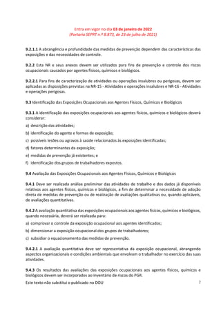 Entra em vigor no dia 03 de janeiro de 2022
(Portaria SEPRT n.º 8.873, de 23 de julho de 2021)
Este texto não substitui o publicado no DOU 2
9.2.1.1 A abrangência e profundidade das medidas de prevenção dependem das características das
exposições e das necessidades de controle.
9.2.2 Esta NR e seus anexos devem ser utilizados para fins de prevenção e controle dos riscos
ocupacionais causados por agentes físicos, químicos e biológicos.
9.2.2.1 Para fins de caracterização de atividades ou operações insalubres ou perigosas, devem ser
aplicadas as disposições previstas na NR-15 - Atividades e operações insalubres e NR-16 - Atividades
e operações perigosas.
9.3 Identificação das Exposições Ocupacionais aos Agentes Físicos, Químicos e Biológicos
9.3.1 A identificação das exposições ocupacionais aos agentes físicos, químicos e biológicos deverá
considerar:
a) descrição das atividades;
b) identificação do agente e formas de exposição;
c) possíveis lesões ou agravos à saúde relacionados às exposições identificadas;
d) fatores determinantes da exposição;
e) medidas de prevenção já existentes; e
f) identificação dos grupos de trabalhadores expostos.
9.4 Avaliação das Exposições Ocupacionais aos Agentes Físicos, Químicos e Biológicos
9.4.1 Deve ser realizada análise preliminar das atividades de trabalho e dos dados já disponíveis
relativos aos agentes físicos, químicos e biológicos, a fim de determinar a necessidade de adoção
direta de medidas de prevenção ou de realização de avaliações qualitativas ou, quando aplicáveis,
de avaliações quantitativas.
9.4.2 A avaliação quantitativa das exposições ocupacionais aos agentes físicos, químicos e biológicos,
quando necessária, deverá ser realizada para:
a) comprovar o controle da exposição ocupacional aos agentes identificados;
b) dimensionar a exposição ocupacional dos grupos de trabalhadores;
c) subsidiar o equacionamento das medidas de prevenção.
9.4.2.1 A avaliação quantitativa deve ser representativa da exposição ocupacional, abrangendo
aspectos organizacionais e condições ambientais que envolvam o trabalhador no exercício das suas
atividades.
9.4.3 Os resultados das avaliações das exposições ocupacionais aos agentes físicos, químicos e
biológicos devem ser incorporados ao inventário de riscos do PGR.
 