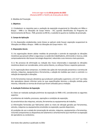 Entra em vigor no dia 03 de janeiro de 2022
(Portaria SEPRT n.º 8.873, de 23 de julho de 2021)
Este texto não substitui o publicado no DOU 4
6. Medidas de Prevenção
1. Objetivos
1.1 Estabelecer os requisitos para a avaliação da exposição ocupacional às Vibrações em Mãos e
Braços - VMB e às Vibrações de Corpo Inteiro - VCI, quando identificadas no Programa de
Gerenciamento de Riscos - PGR, previsto na NR-01, e subsidiá-lo quanto às medidas de prevenção.
2. Campo de Aplicação
2.1 As disposições estabelecidas neste Anexo se aplicam onde houver exposição ocupacional às
Vibrações em Mãos e Braços - VMB e às Vibrações de Corpo Inteiro - VCI.
3. Disposições Gerais
3.1 As organizações devem adotar medidas de prevenção e controle da exposição às vibrações
mecânicas que possam afetar a segurança e a saúde dos trabalhadores, eliminando o risco ou, onde
comprovadamente não houver tecnologia disponível, reduzindo-o aos menores níveis possíveis.
3.1.1 No processo de eliminação ou redução dos riscos relacionados à exposição às vibrações
mecânicas devem ser considerados, entre outros fatores, os esforços físicos e aspectos posturais.
3.2 A organização deve comprovar, no âmbito das ações de manutenção preventiva e corretiva de
veículos, máquinas, equipamentos e ferramentas, a adoção de medidas que visem o controle e a
redução da exposição a vibrações.
3.3 As ferramentas manuais vibratórias que produzam acelerações superiores a 2,5 m/s2 nas mãos
dos operadores devem informar junto às suas especificações técnicas a vibração emitida pelas
mesmas, indicando as normas de ensaio que foram utilizadas para a medição.
4. Avaliação Preliminar da Exposição
4.1 Deve ser realizada avaliação preliminar da exposição às VMB e VCI, considerando os seguintes
aspectos:
a) ambientes de trabalho, processos, operações e condições de exposição;
b) características das máquinas, veículos, ferramentas ou equipamentos de trabalho;
c) informações fornecidas por fabricantes sobre os níveis de vibração gerados por ferramentas,
veículos, máquinas ou equipamentos envolvidos na exposição, quando disponíveis;
d) condições de uso e estado de conservação de veículos, máquinas, equipamentos e ferramentas,
incluindo componentes ou dispositivos de isolamento e amortecimento que interfiram na exposição
de operadores ou condutores;
 