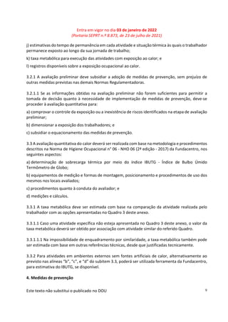 Entra em vigor no dia 03 de janeiro de 2022
(Portaria SEPRT n.º 8.873, de 23 de julho de 2021)
Este texto não substitui o publicado no DOU 9
j) estimativas do tempo de permanência em cada atividade e situação térmica às quais o trabalhador
permanece exposto ao longo da sua jornada de trabalho;
k) taxa metabólica para execução das atividades com exposição ao calor; e
l) registros disponíveis sobre a exposição ocupacional ao calor.
3.2.1 A avaliação preliminar deve subsidiar a adoção de medidas de prevenção, sem prejuízo de
outras medidas previstas nas demais Normas Regulamentadoras.
3.2.1.1 Se as informações obtidas na avaliação preliminar não forem suficientes para permitir a
tomada de decisão quanto à necessidade de implementação de medidas de prevenção, deve-se
proceder à avaliação quantitativa para:
a) comprovar o controle da exposição ou a inexistência de riscos identificados na etapa de avaliação
preliminar;
b) dimensionar a exposição dos trabalhadores; e
c) subsidiar o equacionamento das medidas de prevenção.
3.3 A avaliação quantitativa do calor deverá ser realizada com base na metodologia e procedimentos
descritos na Norma de Higiene Ocupacional n° 06 - NHO 06 (2ª edição - 2017) da Fundacentro, nos
seguintes aspectos:
a) determinação de sobrecarga térmica por meio do índice IBUTG - Índice de Bulbo Úmido
Termômetro de Globo;
b) equipamentos de medição e formas de montagem, posicionamento e procedimentos de uso dos
mesmos nos locais avaliados;
c) procedimentos quanto à conduta do avaliador; e
d) medições e cálculos.
3.3.1 A taxa metabólica deve ser estimada com base na comparação da atividade realizada pelo
trabalhador com as opções apresentadas no Quadro 3 deste anexo.
3.3.1.1 Caso uma atividade específica não esteja apresentada no Quadro 3 deste anexo, o valor da
taxa metabólica deverá ser obtido por associação com atividade similar do referido Quadro.
3.3.1.1.1 Na impossibilidade de enquadramento por similaridade, a taxa metabólica também pode
ser estimada com base em outras referências técnicas, desde que justificadas tecnicamente.
3.3.2 Para atividades em ambientes externos sem fontes artificiais de calor, alternativamente ao
previsto nas alíneas “b”, “c”, e “d” do subitem 3.3, poderá ser utilizada ferramenta da Fundacentro,
para estimativa do IBUTG, se disponível.
4. Medidas de prevenção
 