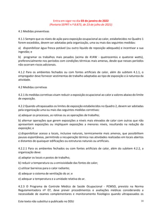 Entra em vigor no dia 03 de janeiro de 2022
(Portaria SEPRT n.º 8.873, de 23 de julho de 2021)
Este texto não substitui o publicado no DOU 10
4.1 Medidas preventivas
4.1.1 Sempre que os níveis de ação para exposição ocupacional ao calor, estabelecidos no Quadro 1
forem excedidos, devem ser adotadas pela organização, uma ou mais das seguintes medidas:
a) disponibilizar água fresca potável (ou outro líquido de reposição adequado) e incentivar a sua
ingestão; e
b) programar os trabalhos mais pesados (acima de 414W - quatrocentos e quatorze watts),
preferencialmente nos períodos com condições térmicas mais amenas, desde que nesses períodos
não ocorram riscos adicionais.
4.1.2 Para os ambientes fechados ou com fontes artificiais de calor, além do subitem 4.1.1, o
empregador deve fornecer vestimentas de trabalho adaptadas ao tipo de exposição e à natureza da
atividade.
4.2 Medidas corretivas
4.2.1 As medidas corretivas visam reduzir a exposição ocupacional ao calor a valores abaixo do limite
de exposição.
4.2.2 Quando ultrapassados os limites de exposição estabelecidos no Quadro 2, devem ser adotadas
pela organização uma ou mais das seguintes medidas corretivas:
a) adequar os processos, as rotinas ou as operações de trabalho;
b) alternar operações que gerem exposições a níveis mais elevados de calor com outras que não
apresentem exposições ou impliquem exposições a menores níveis, resultando na redução da
exposição; e
c) disponibilizar acesso a locais, inclusive naturais, termicamente mais amenos, que possibilitem
pausas espontâneas, permitindo a recuperação térmica nas atividades realizadas em locais abertos
e distantes de quaisquer edificações ou estruturas naturais ou artificiais.
4.2.2.1 Para os ambientes fechados ou com fontes artificiais de calor, além do subitem 4.2.2, a
organização deve:
a) adaptar os locais e postos de trabalho;
b) reduzir a temperatura ou a emissividade das fontes de calor;
c) utilizar barreiras para o calor radiante;
d) adequar o sistema de ventilação do ar; e
e) adequar a temperatura e a umidade relativa do ar.
4.2.3 O Programa de Controle Médico de Saúde Ocupacional - PCMSO, previsto na Norma
Regulamentadora nº 07, deve prever procedimentos e avaliações médicas considerando a
necessidade de exames complementares e monitoramento fisiológico quando ultrapassados os
 