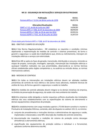 NR 10 - SEGURANÇA EM INSTALAÇÕES E SERVIÇOS EM ELETRICIDADE
Publicação D.O.U.
Portaria MTb n.º 3.214, de 08 de junho de 1978 06/07/78
Alterações/Atualizações D.O.U.
SSMT n.º 12, de 06 de junho de 1983 14/06/83
Portaria MTE n.º 598, de 07 de dezembro de 2004 08/09/04
Portaria MTPS n.º 508, de 29 de abril de 2016 02/05/16
Portaria SEPRT n.º 915, de 30 de julho de 2019 31/07/19
(Texto dado pela Portaria MTE n.º 598, de 07 de dezembro de 2004)
10.1 - OBJETIVO E CAMPO DE APLICAÇÃO
10.1.1 Esta Norma Regulamentadora - NR estabelece os requisitos e condições mínimas
objetivando a implementação de medidas de controle e sistemas preventivos, de forma a
garantir a segurança e a saúde dos trabalhadores que, direta ou indiretamente, interajam em
instalações elétricas e serviços com eletricidade.
10.1.2 Esta NR se aplica às fases de geração, transmissão, distribuição e consumo, incluindo as
etapas de projeto, construção, montagem, operação, manutenção das instalações elétricas e
quaisquer trabalhos realizados nas suas proximidades, observando-se as normas técnicas
oficiais estabelecidas pelos órgãos competentes e, na ausência ou omissão destas, as normas
internacionais cabíveis.
10.2 - MEDIDAS DE CONTROLE
10.2.1 Em todas as intervenções em instalações elétricas devem ser adotadas medidas
preventivas de controle do risco elétrico e de outros riscos adicionais, mediante técnicas de
análise de risco, de forma a garantir a segurança e a saúde no trabalho.
10.2.2 As medidas de controle adotadas devem integrar-se às demais iniciativas da empresa,
no âmbito da preservação da segurança, da saúde e do meio ambiente do trabalho.
10.2.3 As empresas estão obrigadas a manter esquemas unifilares atualizados das instalações
elétricas dos seus estabelecimentos com as especificações do sistema de aterramento e
demais equipamentos e dispositivos de proteção.
10.2.4 Os estabelecimentos com carga instalada superior a 75 kW devem constituir e manter o
Prontuário de Instalações Elétricas, contendo, além do disposto no subitem 10.2.3, no mínimo:
a) conjunto de procedimentos e instruções técnicas e administrativas de segurança e saúde,
implantadas e relacionadas a esta NR e descrição das medidas de controle existentes;
b) documentação das inspeções e medições do sistema de proteção contra descargas
atmosféricas e aterramentos elétricos;
c) especificação dos equipamentos de proteção coletiva e individual e o ferramental,
aplicáveis conforme determina esta NR;
 